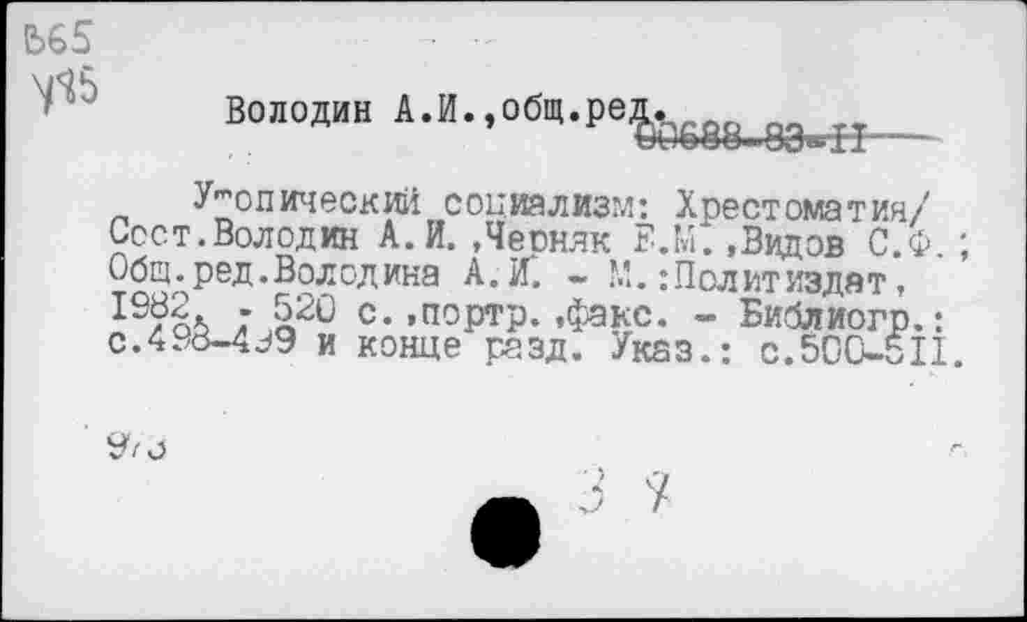 ﻿Ь65	-
у!5	Володин А.И.,0бЧ.ре&б88_8Эв^
Утопический социализм: Хрестоматии/ Сеет.Володин А. И. .Чеонлк Е.М. ,Видов С.Ф ; Общ. ред. Волод ина А. К - М.: Пол ит издят,
; £20 с.»портр.»факс. - Библиогр.: с.438-4^9 и конце разд. Указ.: с.500-511.
